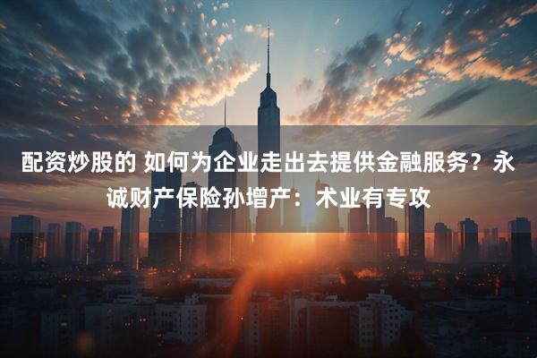 配资炒股的 如何为企业走出去提供金融服务？永诚财产保险孙增产：术业有专攻