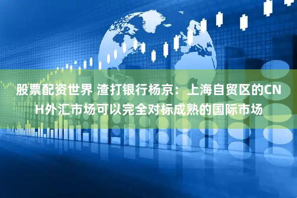股票配资世界 渣打银行杨京：上海自贸区的CNH外汇市场可以完全对标成熟的国际市场