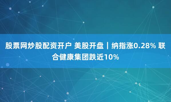 股票网炒股配资开户 美股开盘｜纳指涨0.28% 联合健康集团跌近10%