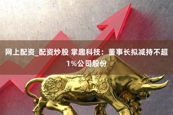 网上配资_配资炒股 掌趣科技：董事长拟减持不超1%公司股份