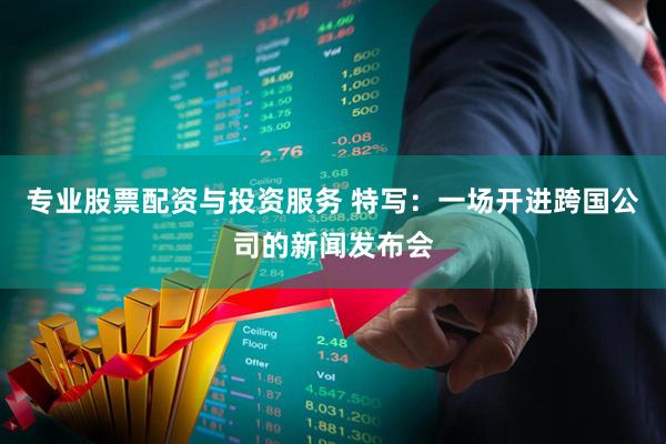 专业股票配资与投资服务 特写：一场开进跨国公司的新闻发布会