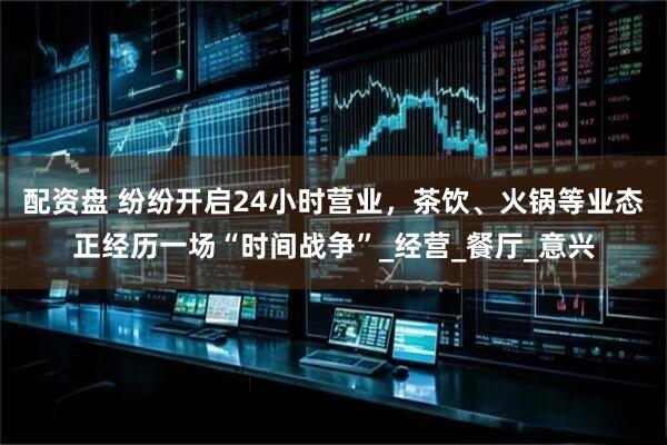 配资盘 纷纷开启24小时营业，茶饮、火锅等业态正经历一场“时间战争”_经营_餐厅_意兴