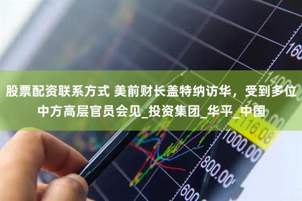 股票配资联系方式 美前财长盖特纳访华，受到多位中方高层官员会见_投资集团_华平_中国