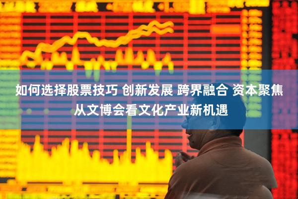 如何选择股票技巧 创新发展 跨界融合 资本聚焦 从文博会看文化产业新机遇