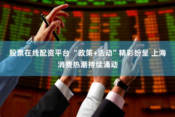股票在线配资平台 “政策+活动”精彩纷呈 上海消费热潮持续涌动