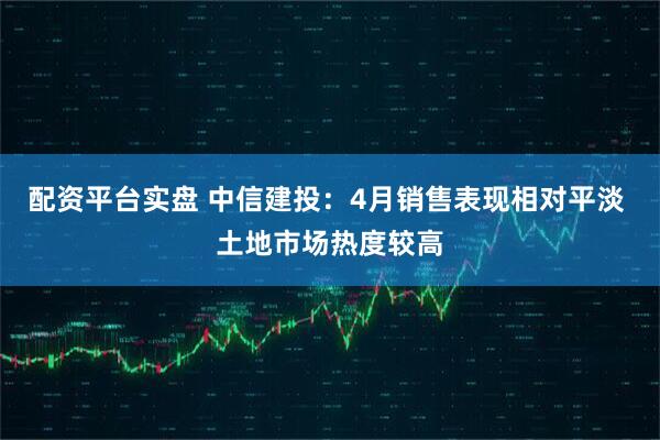 配资平台实盘 中信建投：4月销售表现相对平淡 土地市场热度较高