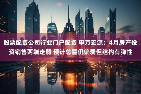 股票配资公司行业门户配资 申万宏源：4月房产投资销售两端走弱 预计总量仍偏弱但结构有弹性