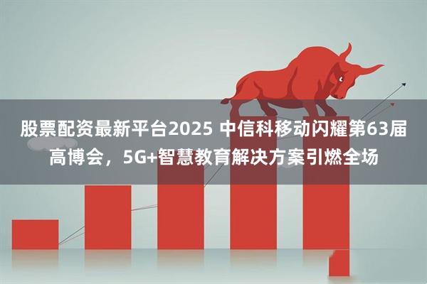 股票配资最新平台2025 中信科移动闪耀第63届高博会，5G+智慧教育解决方案引燃全场