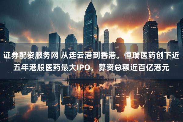 证券配资服务网 从连云港到香港，恒瑞医药创下近五年港股医药最大IPO，募资总额近百亿港元