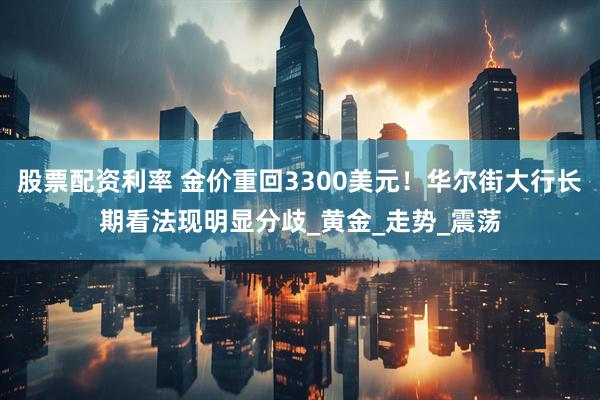 股票配资利率 金价重回3300美元！华尔街大行长期看法现明显分歧_黄金_走势_震荡