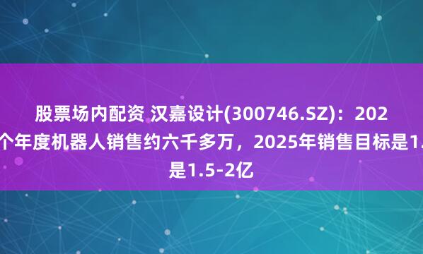 股票场内配资 汉嘉设计(300746.SZ)：2024年整个年度机器人销售约六千多万，2025年销售目标是1.5-2亿