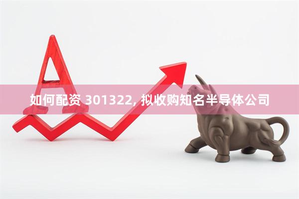如何配资 301322, 拟收购知名半导体公司