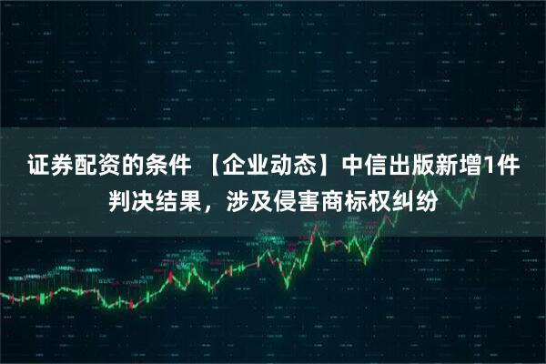 证券配资的条件 【企业动态】中信出版新增1件判决结果，涉及侵害商标权纠纷