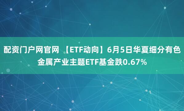 配资门户网官网 【ETF动向】6月5日华夏细分有色金属产业主题ETF基金跌0.67%