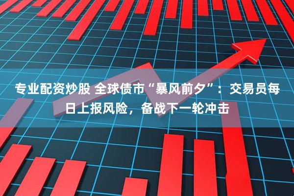 专业配资炒股 全球债市“暴风前夕”：交易员每日上报风险，备战下一轮冲击