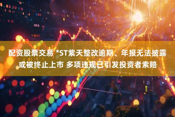 配资股票交易 *ST紫天整改逾期、年报无法披露或被终止上市 多项违规已引发投资者索赔
