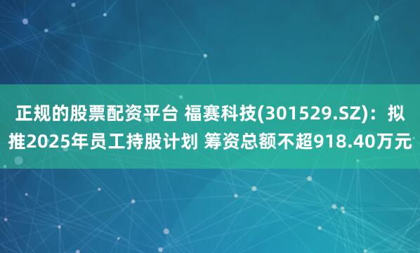 正规的股票配资平台 福赛科技(301529.SZ)：拟推2025年员工持股计划 筹资总额不超918.40万元