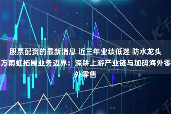 股票配资的最新消息 近三年业绩低迷 防水龙头东方雨虹拓展业务边界：深耕上游产业链与加码海外零售