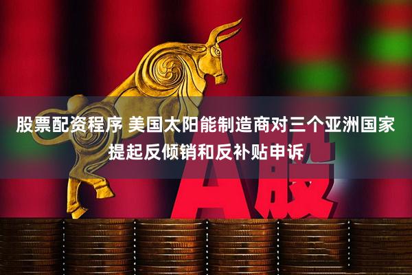 股票配资程序 美国太阳能制造商对三个亚洲国家提起反倾销和反补贴申诉