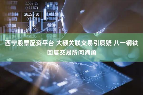 西宁股票配资平台 大额关联交易引质疑 八一钢铁回复交易所问询函