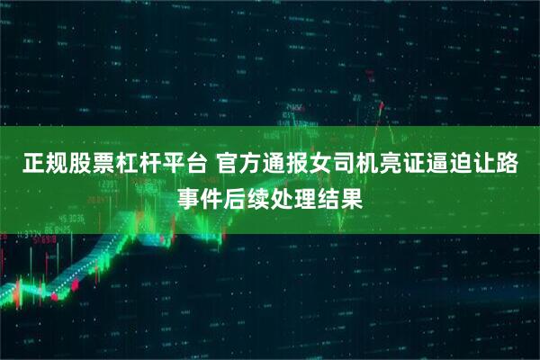 正规股票杠杆平台 官方通报女司机亮证逼迫让路事件后续处理结果