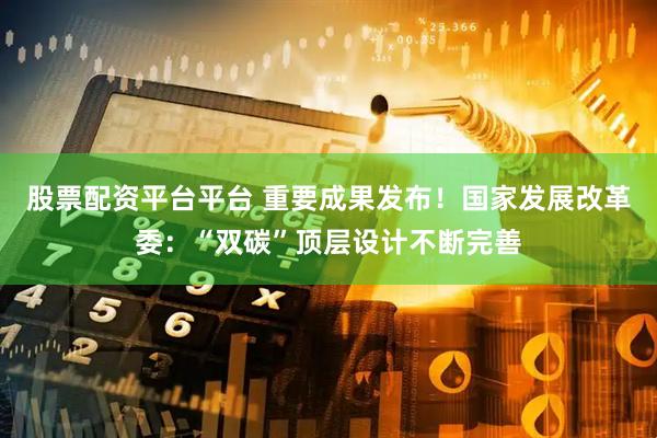 股票配资平台平台 重要成果发布！国家发展改革委：“双碳”顶层设计不断完善