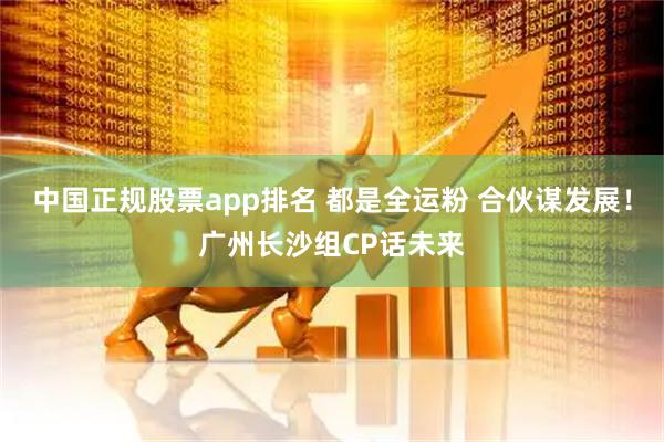 中国正规股票app排名 都是全运粉 合伙谋发展！广州长沙组CP话未来
