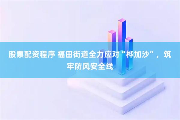 股票配资程序 福田街道全力应对“桦加沙”，筑牢防风安全线