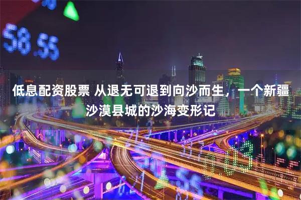 低息配资股票 从退无可退到向沙而生，一个新疆沙漠县城的沙海变形记