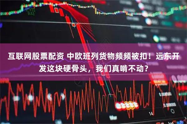 互联网股票配资 中欧班列货物频频被扣！远东开发这块硬骨头，我们真啃不动？